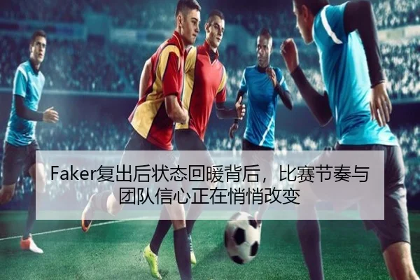 Faker复出后状态回暖背后，比赛节奏与团队信心正在悄悄改变