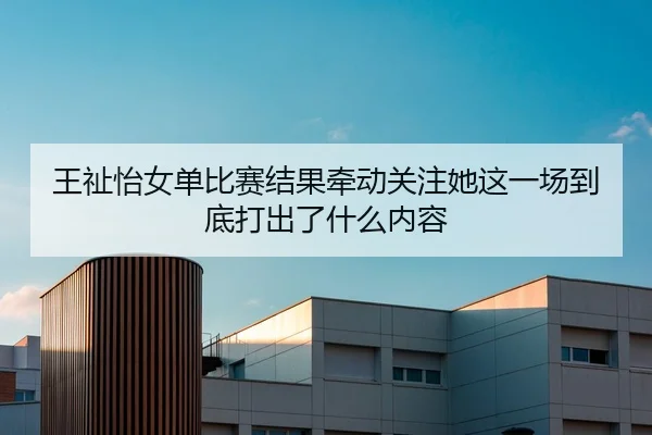 王祉怡女单比赛结果牵动关注她这一场到底打出了什么内容